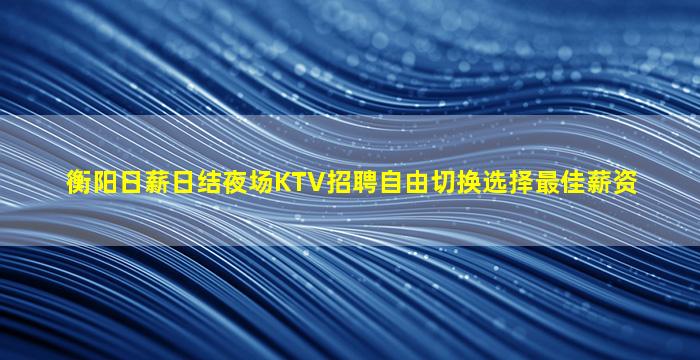 衡阳日薪日结夜场KTV招聘自由切换选择最佳薪资